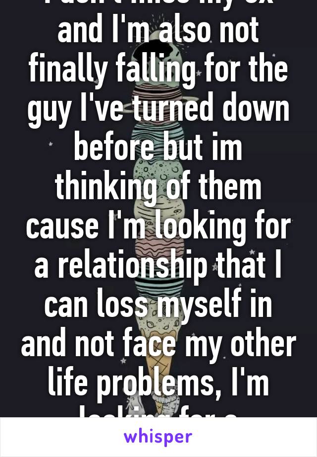 I don't miss my ex and I'm also not finally falling for the guy I've turned down before but im thinking of them cause I'm looking for a relationship that I can loss myself in and not face my other life problems, I'm looking for a distraction. 