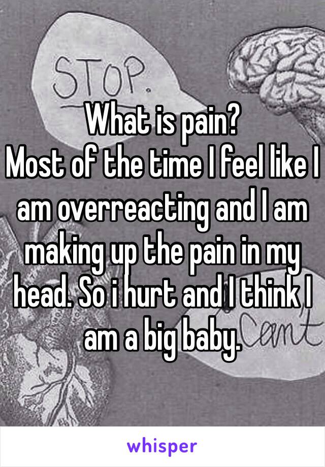 What is pain? 
Most of the time I feel like I am overreacting and I am making up the pain in my head. So i hurt and I think I am a big baby. 