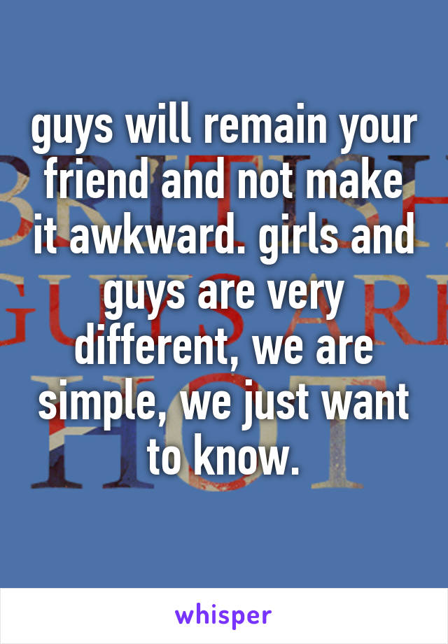 guys will remain your friend and not make it awkward. girls and guys are very different, we are simple, we just want to know.
