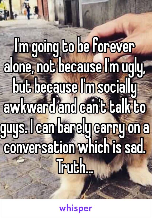 I'm going to be forever alone, not because I'm ugly, but because I'm socially awkward and can't talk to guys. I can barely carry on a conversation which is sad. Truth... 