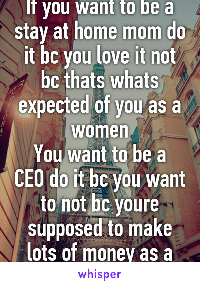 If you want to be a stay at home mom do it bc you love it not bc thats whats expected of you as a women
You want to be a CEO do it bc you want to not bc youre supposed to make lots of money as a man