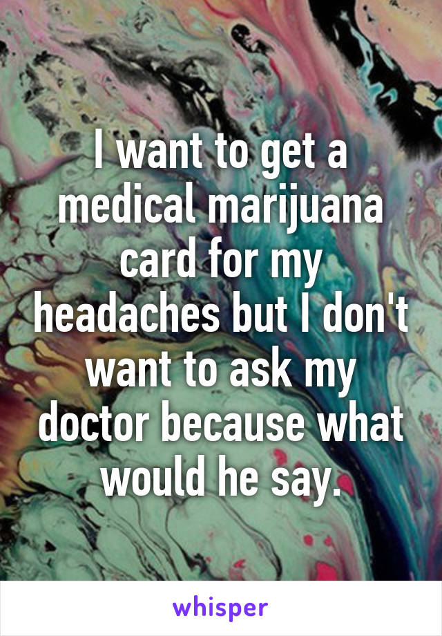 I want to get a medical marijuana card for my headaches but I don't want to ask my doctor because what would he say.