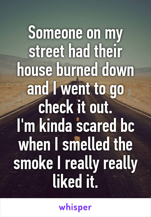 Someone on my street had their house burned down and I went to go check it out.
I'm kinda scared bc when I smelled the smoke I really really liked it.