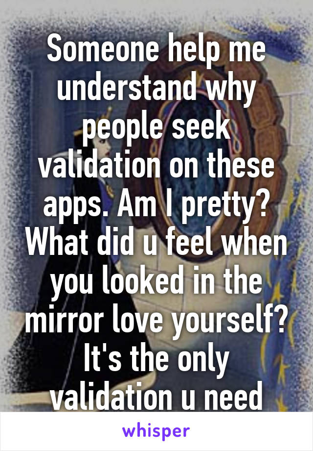 Someone help me understand why people seek validation on these apps. Am I pretty? What did u feel when you looked in the mirror love yourself? It's the only validation u need