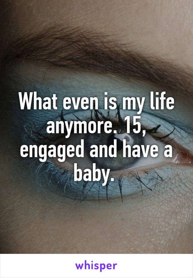 What even is my life anymore. 15, engaged and have a baby. 