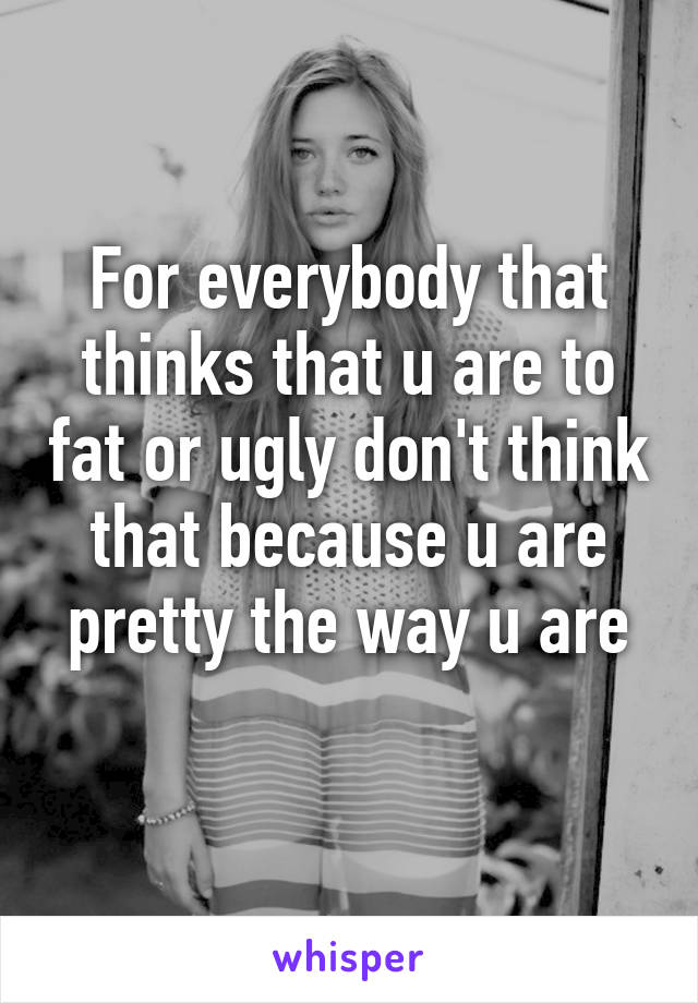 For everybody that thinks that u are to fat or ugly don't think that because u are pretty the way u are
