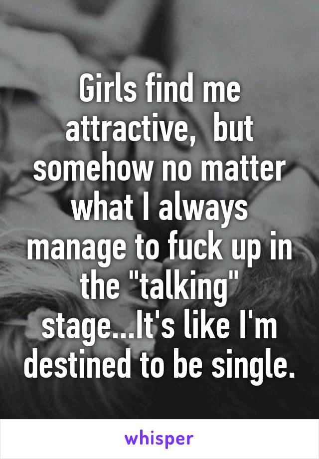 Girls find me attractive,  but somehow no matter what I always manage to fuck up in the "talking" stage...It's like I'm destined to be single.