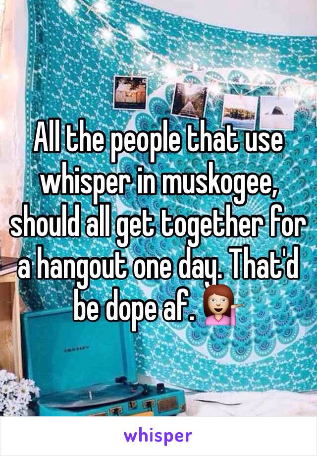 All the people that use whisper in muskogee, should all get together for a hangout one day. That'd be dope af. 💁 