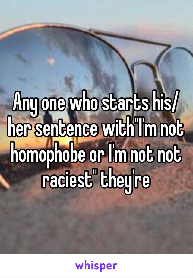 Any one who starts his/her sentence with"I'm not homophobe or I'm not not raciest" they're 