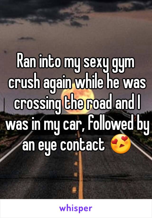 Ran into my sexy gym crush again while he was crossing the road and I was in my car, followed by an eye contact 😍