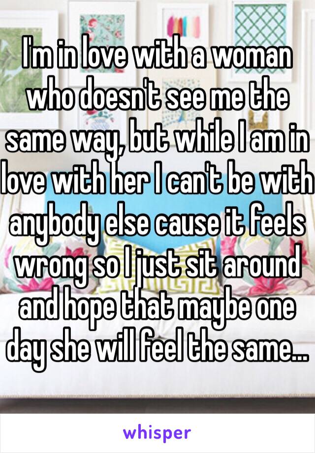 I'm in love with a woman who doesn't see me the same way, but while I am in love with her I can't be with anybody else cause it feels wrong so I just sit around and hope that maybe one day she will feel the same...