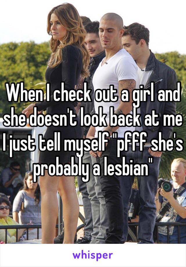 When I check out a girl and she doesn't look back at me I just tell myself "pfff she's probably a lesbian" 