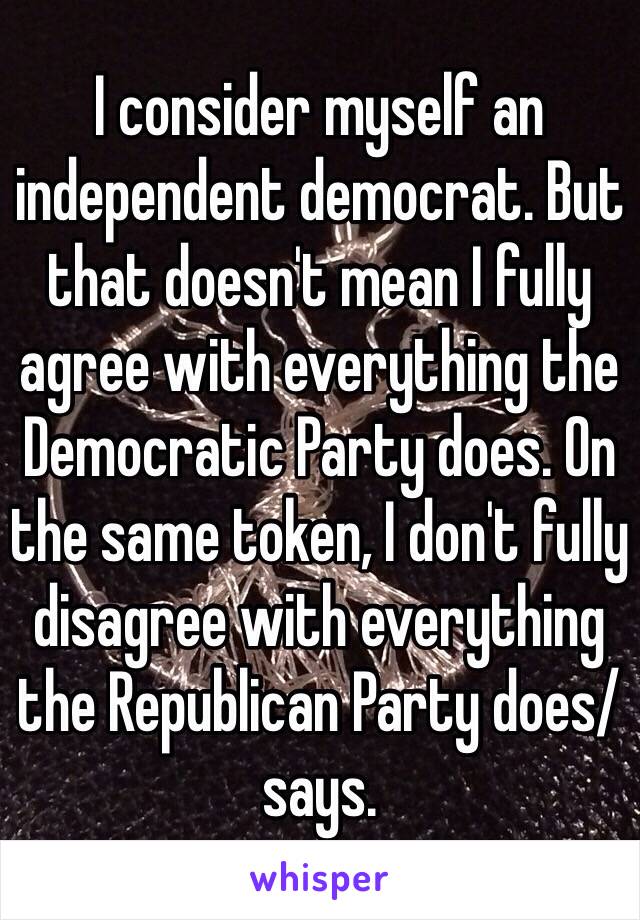 I consider myself an independent democrat. But that doesn't mean I fully agree with everything the Democratic Party does. On the same token, I don't fully disagree with everything the Republican Party does/says.