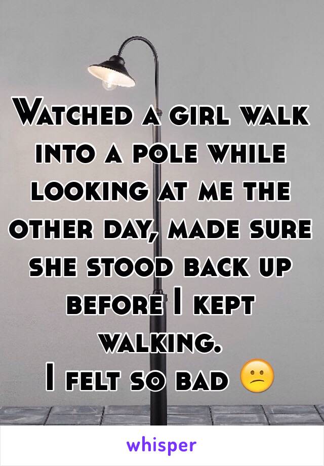 Watched a girl walk into a pole while looking at me the other day, made sure she stood back up before I kept walking. 
I felt so bad 😕