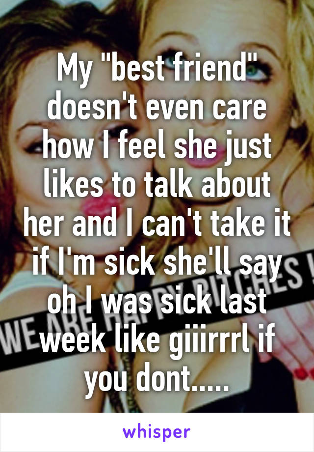 My "best friend" doesn't even care how I feel she just likes to talk about her and I can't take it if I'm sick she'll say oh I was sick last week like giiirrrl if you dont.....