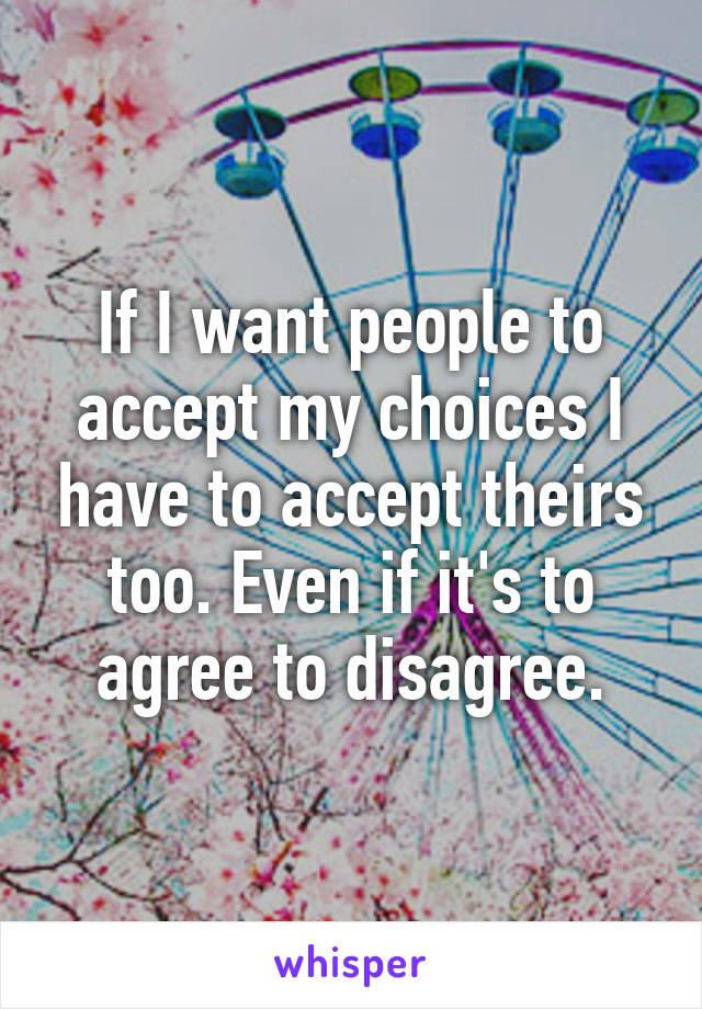 If I want people to accept my choices I have to accept theirs too. Even if it's to agree to disagree.