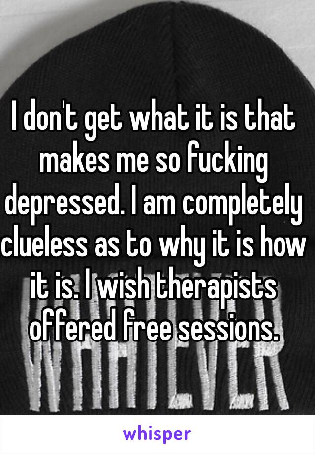 I don't get what it is that makes me so fucking depressed. I am completely clueless as to why it is how it is. I wish therapists offered free sessions. 