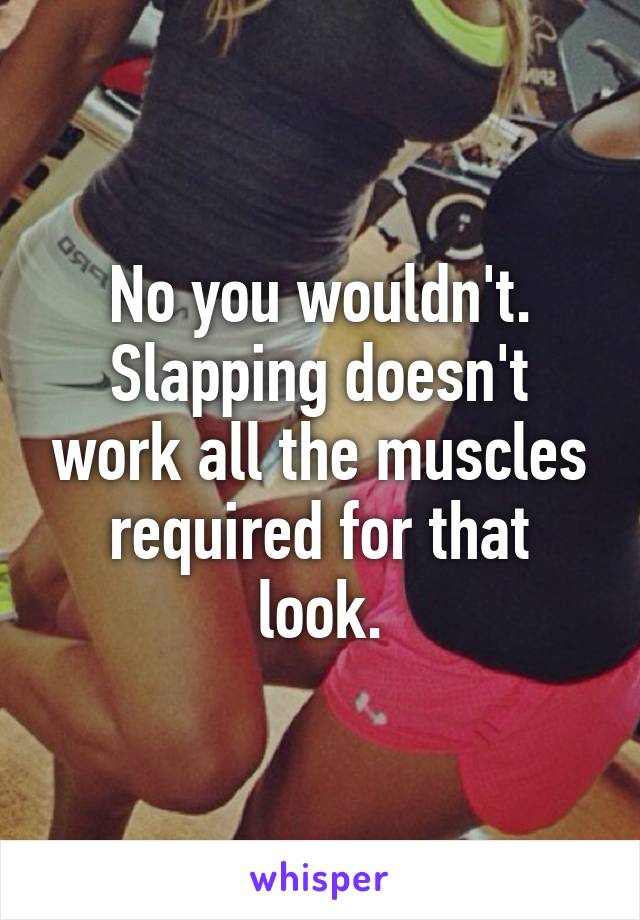 No you wouldn't. Slapping doesn't work all the muscles required for that look.