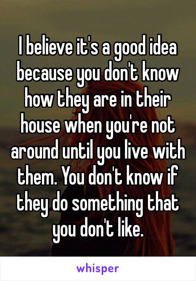 I believe it's a good idea because you don't know how they are in their house when you're not around until you live with them. You don't know if they do something that you don't like. 