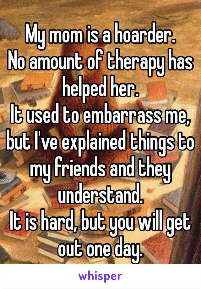 My mom is a hoarder.
No amount of therapy has helped her. 
It used to embarrass me, but I've explained things to my friends and they understand. 
It is hard, but you will get out one day.