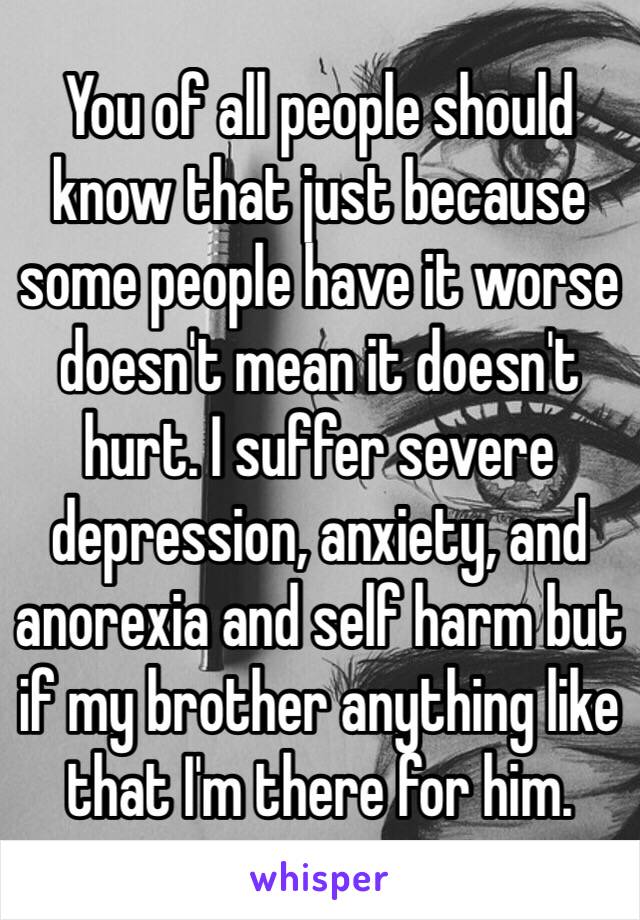 You of all people should know that just because some people have it worse doesn't mean it doesn't hurt. I suffer severe depression, anxiety, and anorexia and self harm but if my brother anything like that I'm there for him.