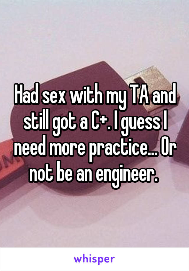 Had sex with my TA and still got a C+. I guess I need more practice... Or not be an engineer. 