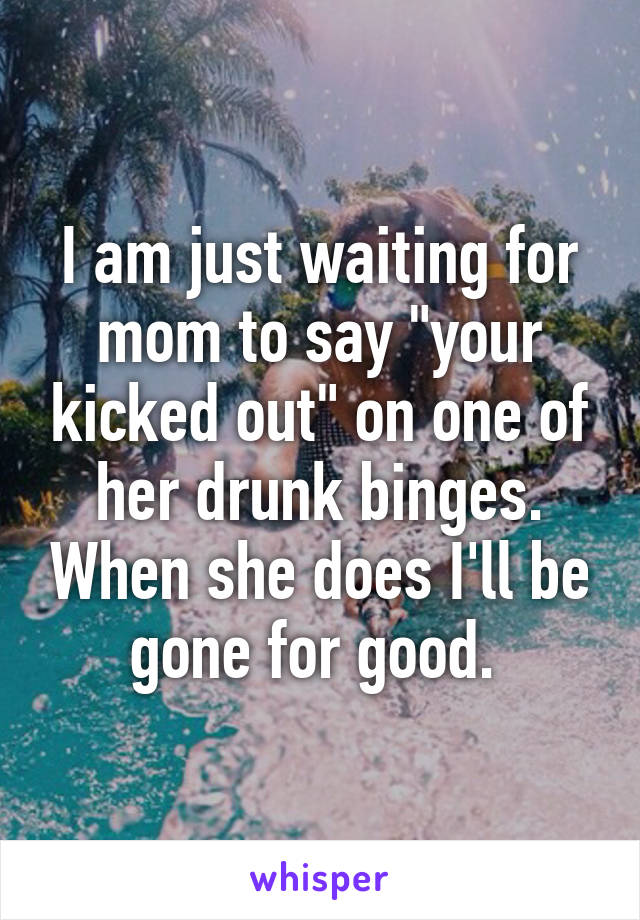 I am just waiting for mom to say "your kicked out" on one of her drunk binges. When she does I'll be gone for good. 