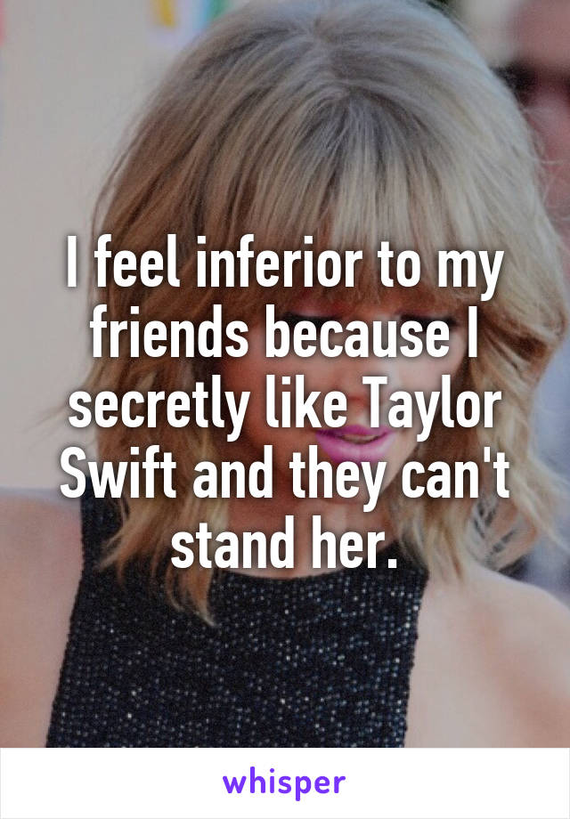 I feel inferior to my friends because I secretly like Taylor Swift and they can't stand her.