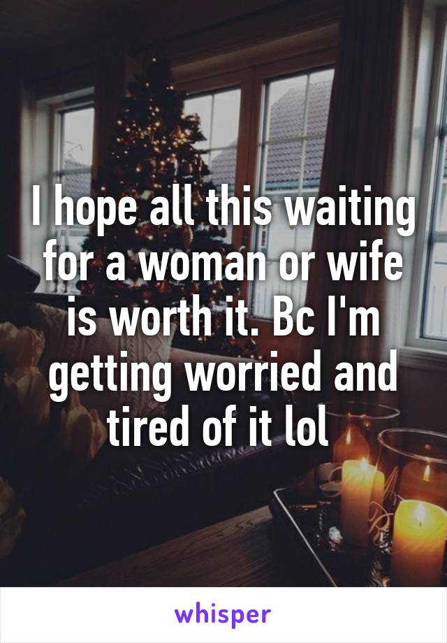 I hope all this waiting for a woman or wife is worth it. Bc I'm getting worried and tired of it lol 