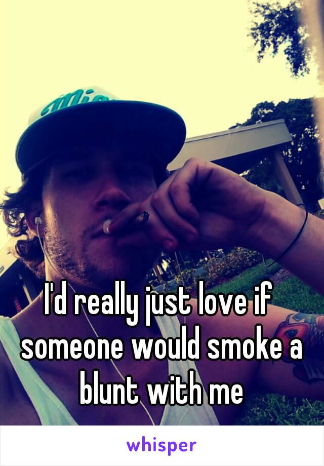 I'd really just love if someone would smoke a blunt with me