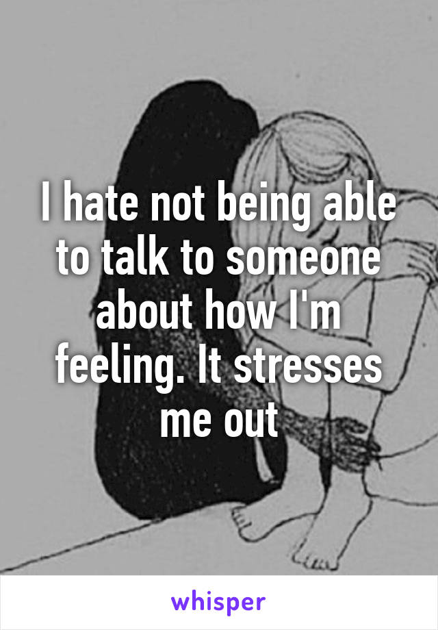 I hate not being able to talk to someone about how I'm feeling. It stresses me out