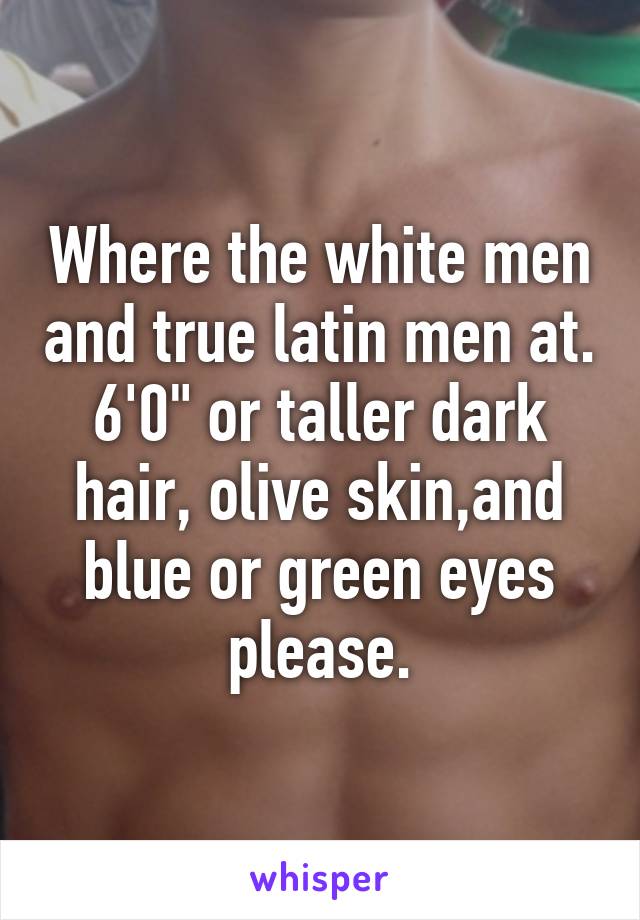 Where the white men and true latin men at. 6'0" or taller dark hair, olive skin,and blue or green eyes please.