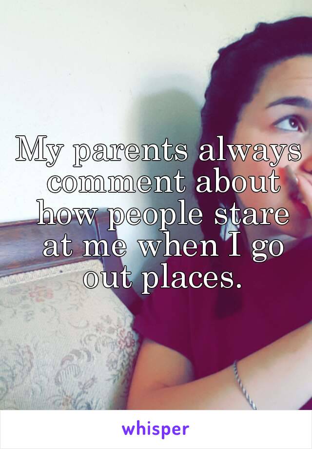 My parents always comment about how people stare at me when I go out places.
