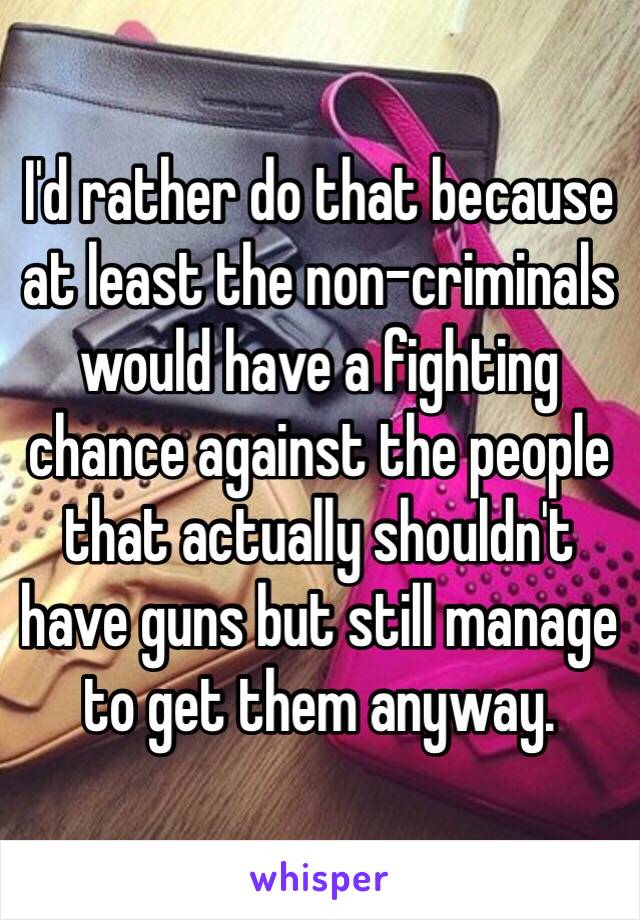 I'd rather do that because at least the non-criminals would have a fighting chance against the people that actually shouldn't have guns but still manage to get them anyway.