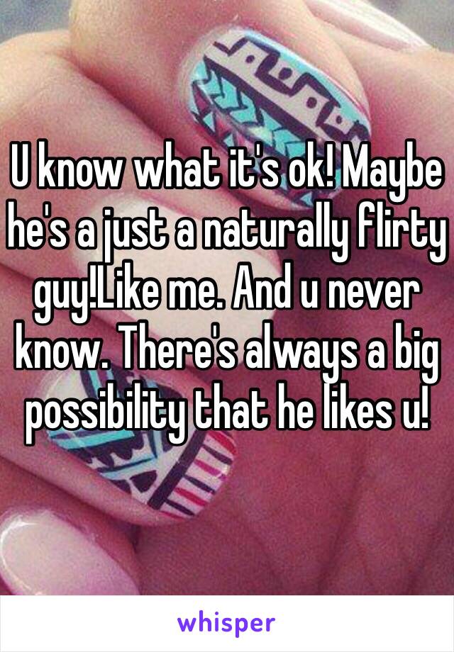 U know what it's ok! Maybe he's a just a naturally flirty guy!Like me. And u never know. There's always a big possibility that he likes u! 