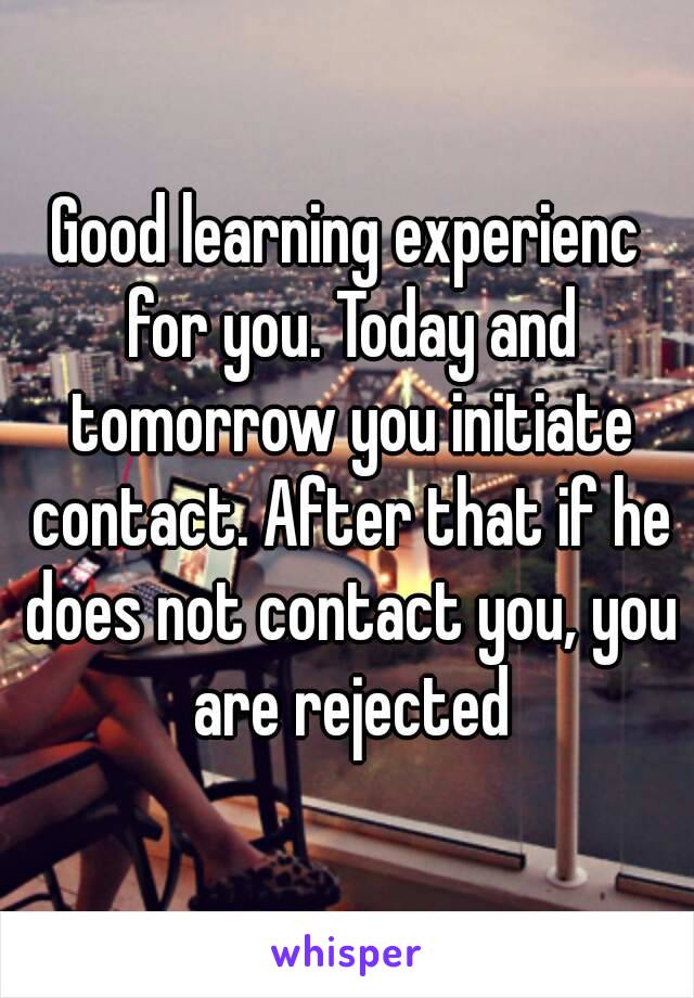 Good learning experienc for you. Today and tomorrow you initiate contact. After that if he does not contact you, you are rejected