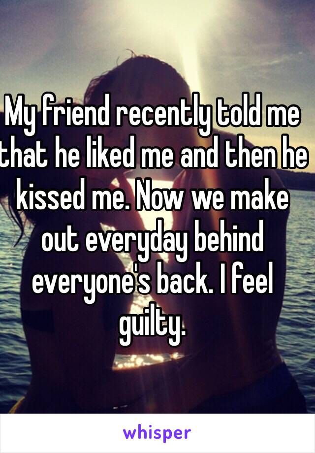 My friend recently told me that he liked me and then he kissed me. Now we make out everyday behind everyone's back. I feel guilty. 