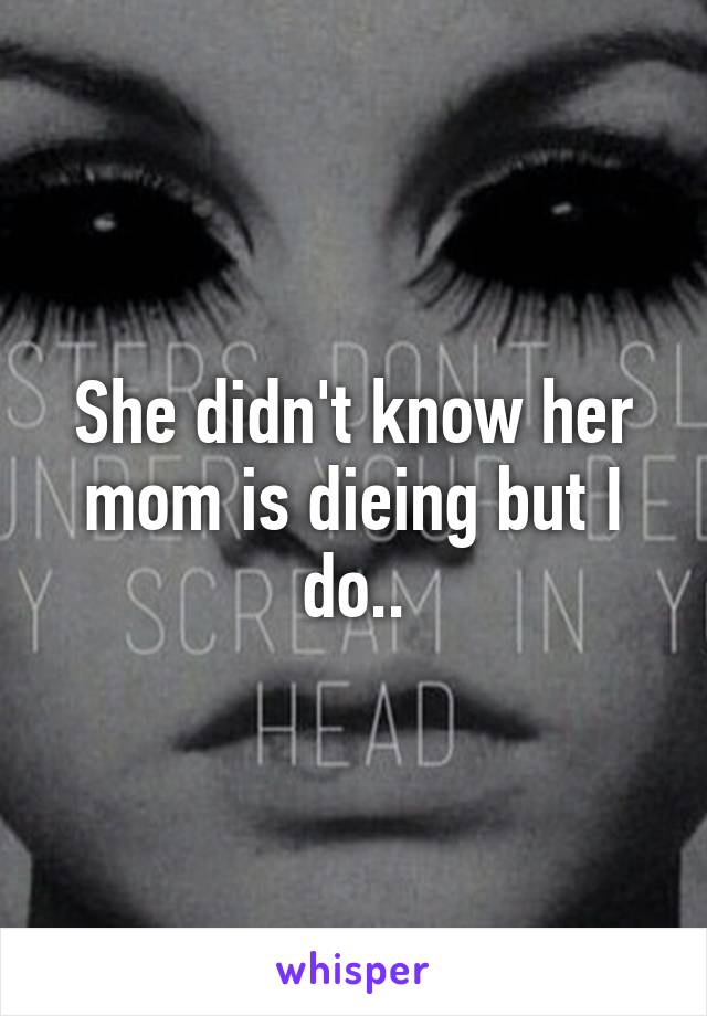 She didn't know her mom is dieing but I do..