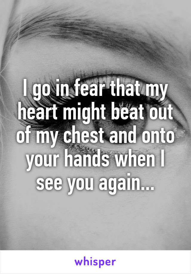 I go in fear that my heart might beat out of my chest and onto your hands when I see you again...