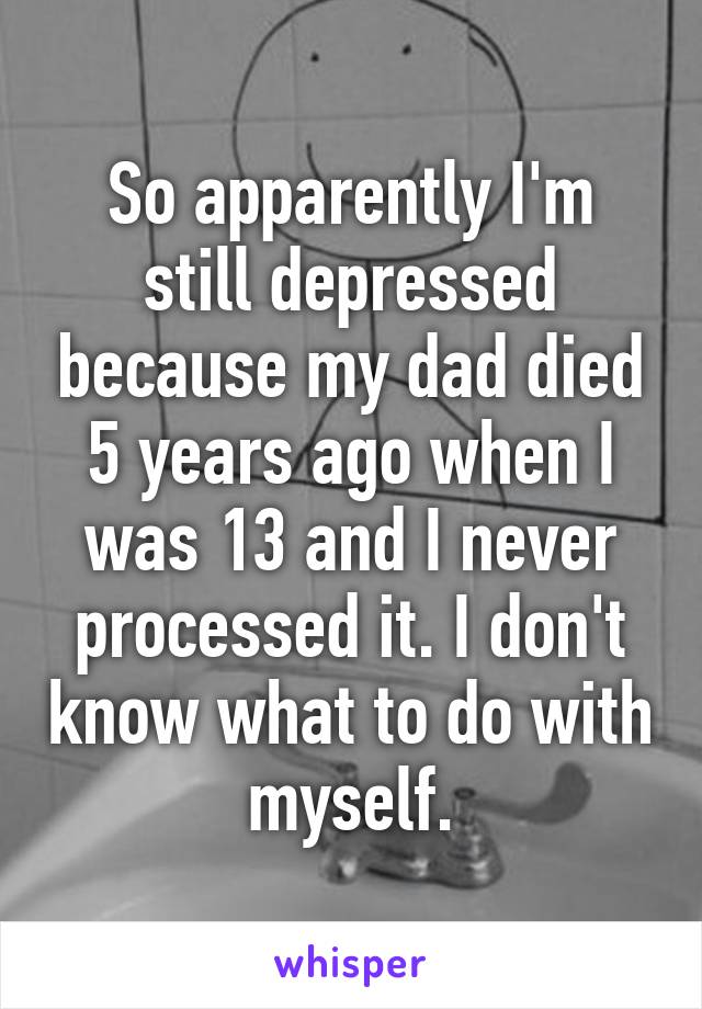 So apparently I'm still depressed because my dad died 5 years ago when I was 13 and I never processed it. I don't know what to do with myself.