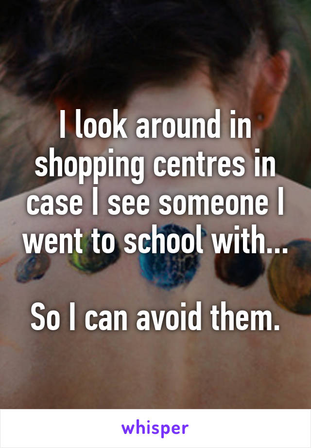 I look around in shopping centres in case I see someone I went to school with...

So I can avoid them.