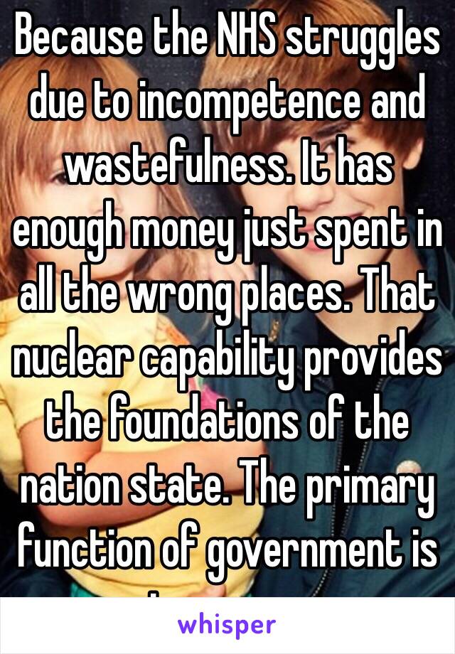 Because the NHS struggles due to incompetence and wastefulness. It has enough money just spent in all the wrong places. That nuclear capability provides the foundations of the nation state. The primary function of government is to ensure