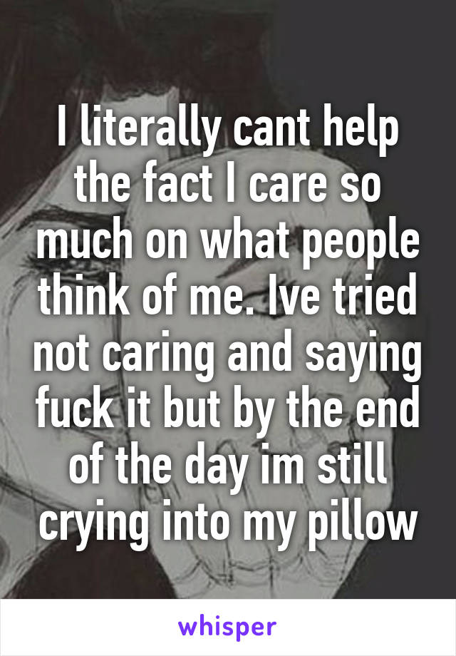 I literally cant help the fact I care so much on what people think of me. Ive tried not caring and saying fuck it but by the end of the day im still crying into my pillow