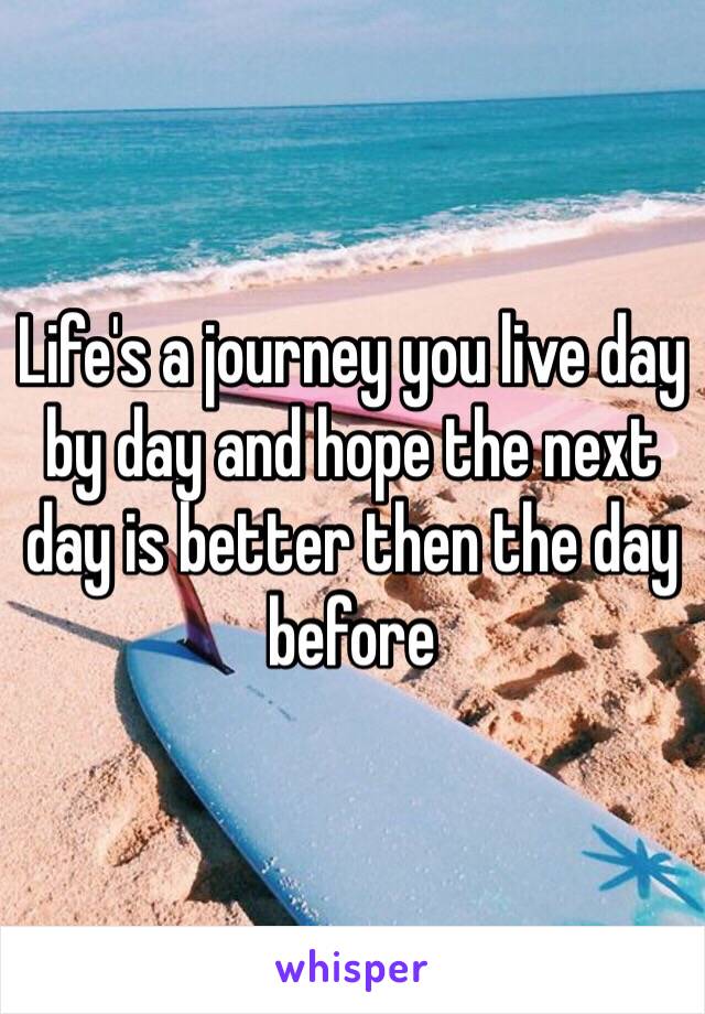 Life's a journey you live day by day and hope the next day is better then the day before 