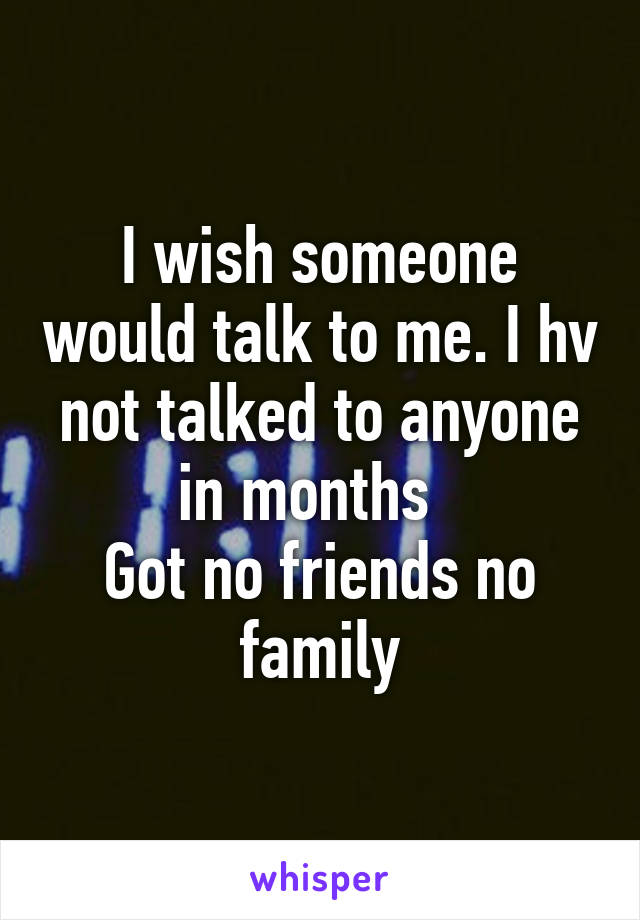 I wish someone would talk to me. I hv not talked to anyone in months  
Got no friends no family