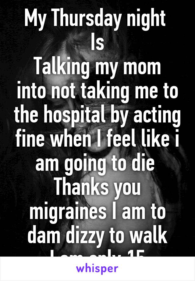 My Thursday night 
Is
Talking my mom into not taking me to the hospital by acting fine when I feel like i am going to die 
Thanks you migraines I am to dam dizzy to walk
I am only 15