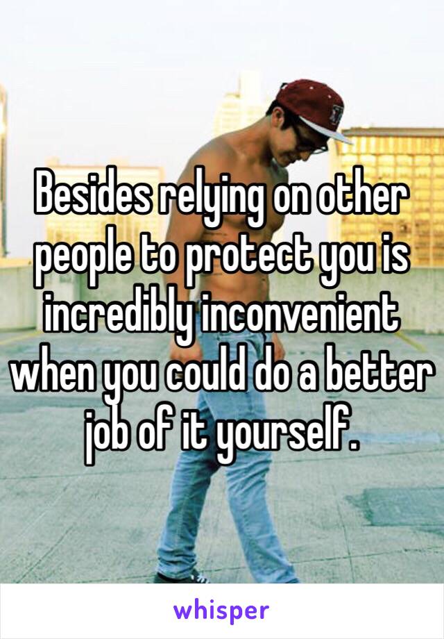 Besides relying on other people to protect you is incredibly inconvenient when you could do a better job of it yourself.