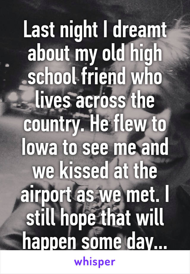 Last night I dreamt about my old high school friend who lives across the country. He flew to Iowa to see me and we kissed at the airport as we met. I still hope that will happen some day...