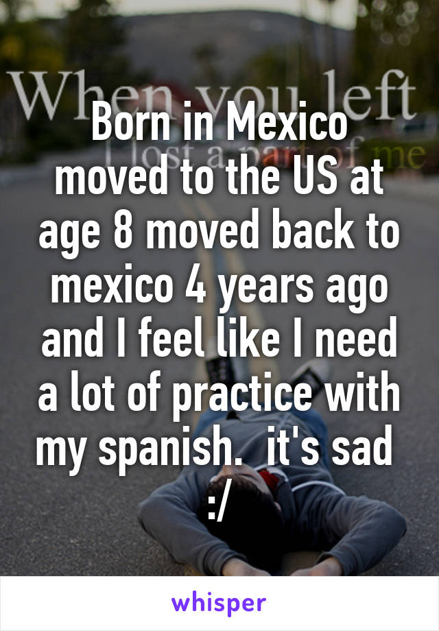 Born in Mexico moved to the US at age 8 moved back to mexico 4 years ago and I feel like I need a lot of practice with my spanish.  it's sad 
:/