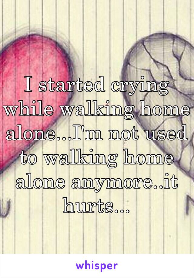 I started crying while walking home alone...I'm not used to walking home alone anymore..it hurts...